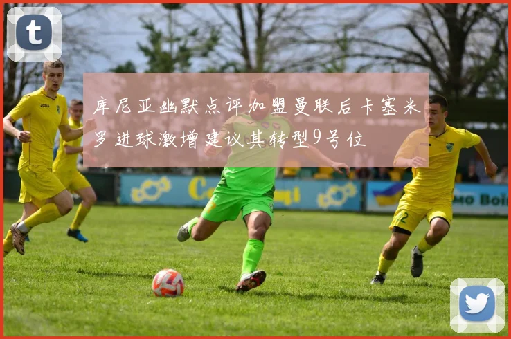 库尼亚幽默点评加盟曼联后卡塞米罗进球激增建议其转型9号位