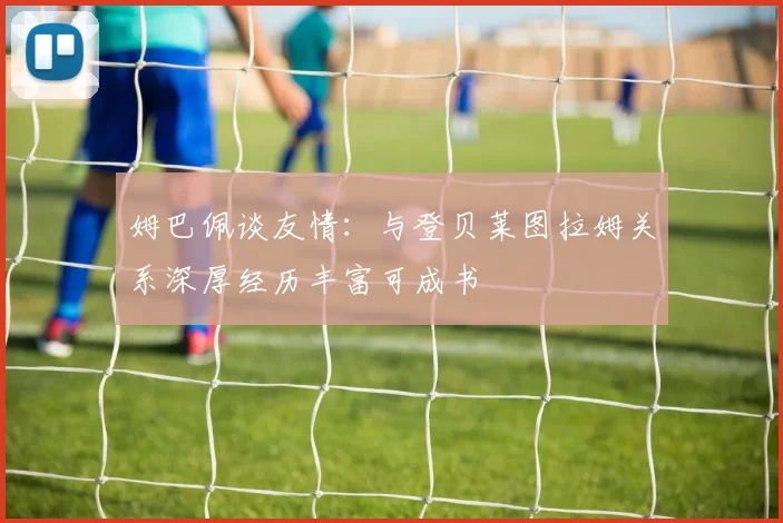 姆巴佩谈友情：与登贝莱图拉姆关系深厚经历丰富可成书