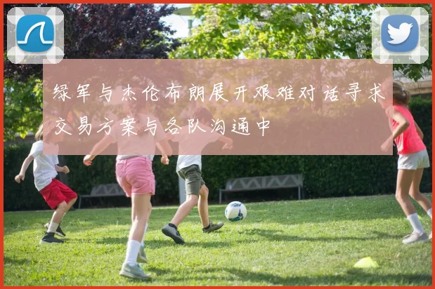 绿军与杰伦布朗展开艰难对话寻求交易方案与各队沟通中