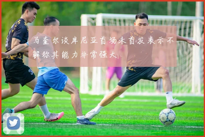 马奎尔谈库尼亚首场未首发表示不解称其能力非常强大
