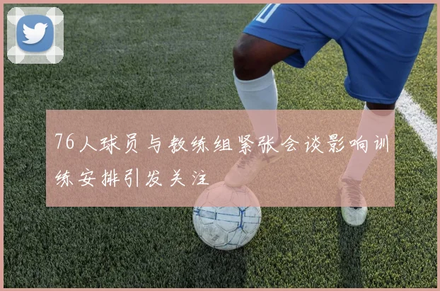 76人球员与教练组紧张会谈影响训练安排引发关注
