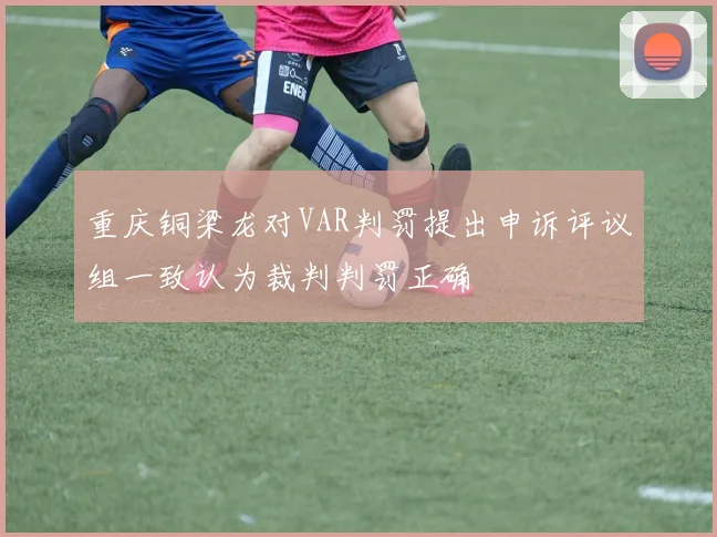 重庆铜梁龙对VAR判罚提出申诉评议组一致认为裁判判罚正确