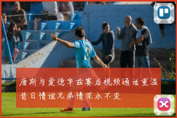 唐斯与爱德华兹赛后视频通话重温昔日情谊兄弟情深永不变