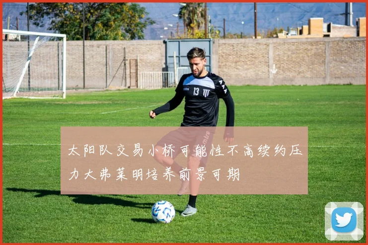 太阳队交易小桥可能性不高续约压力大弗莱明培养前景可期