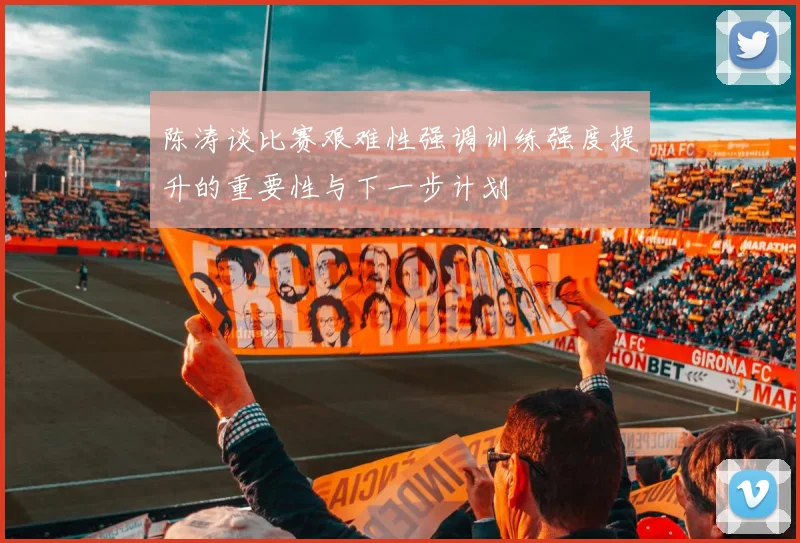 陈涛谈比赛艰难性强调训练强度提升的重要性与下一步计划
