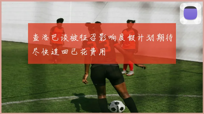 查洛巴谈被征召影响度假计划期待尽快追回已花费用