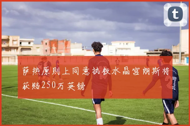 萨热原则上同意执教水晶宫朗斯将获赔250万英镑