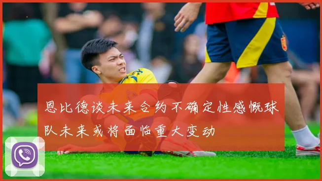 恩比德谈未来合约不确定性感慨球队未来或将面临重大变动
