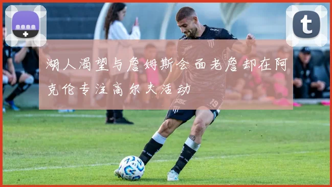湖人渴望与詹姆斯会面老詹却在阿克伦专注高尔夫活动