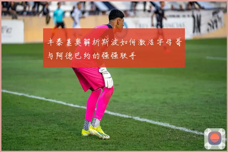 丰泰基奥解析斯波如何激活字母哥与阿德巴约的强强联手