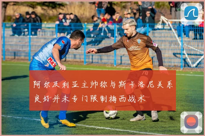 阿尔及利亚主帅称与斯卡洛尼关系良好并未专门限制梅西战术