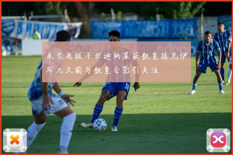 米兰老板卡尔迪纳莱获教皇接见伊布几天前与教皇合影引关注