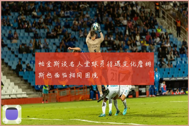 帕金斯谈名人堂球员待遇变化詹姆斯也面临相同困境