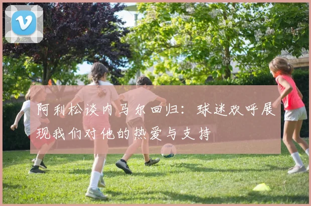 阿利松谈内马尔回归：球迷欢呼展现我们对他的热爱与支持