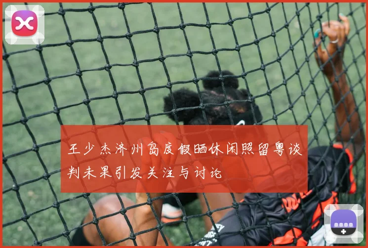 王少杰济州岛度假晒休闲照留粤谈判未果引发关注与讨论