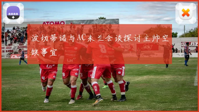 波切蒂诺与AC米兰会谈探讨主帅空缺事宜