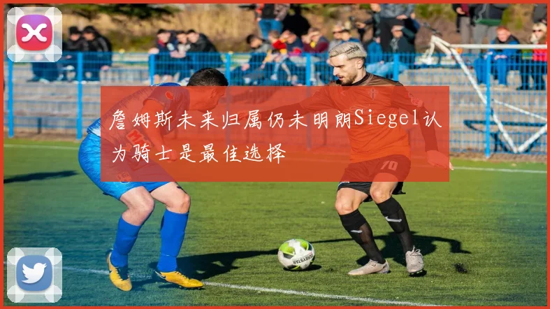 詹姆斯未来归属仍未明朗Siegel认为骑士是最佳选择