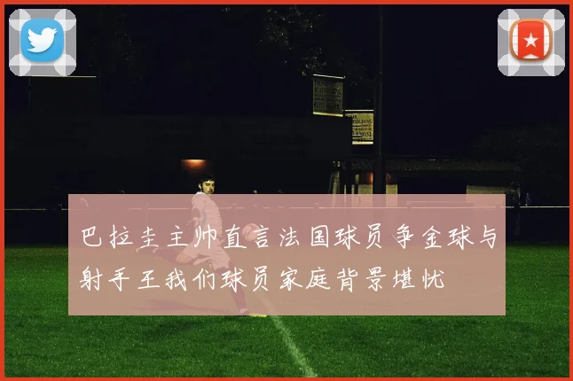巴拉圭主帅直言法国球员争金球与射手王我们球员家庭背景堪忧