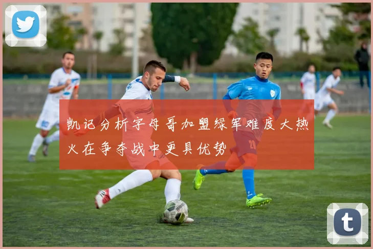 凯记分析字母哥加盟绿军难度大热火在争夺战中更具优势